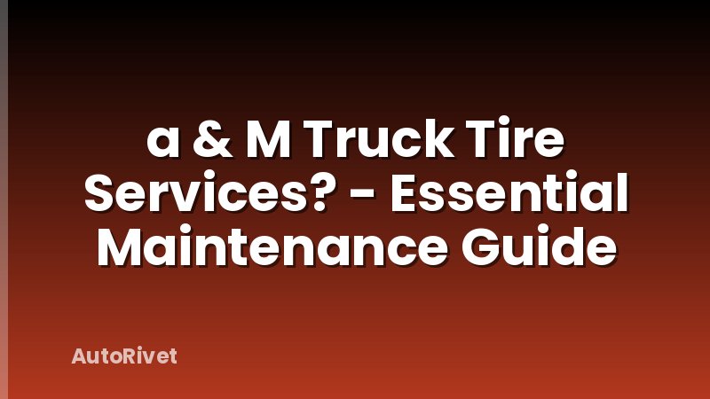 a & M Truck Tire Services? - Essential Maintenance Guide