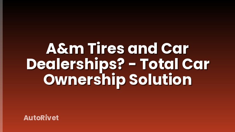 A&m Tires and Car Dealerships? - Total Car Ownership Solution