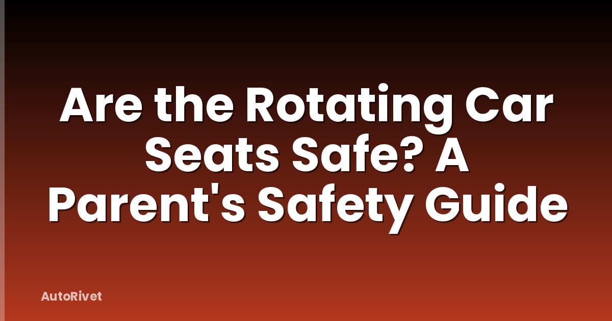 Are the Rotating Car Seats Safe? A Parent's Safety Guide