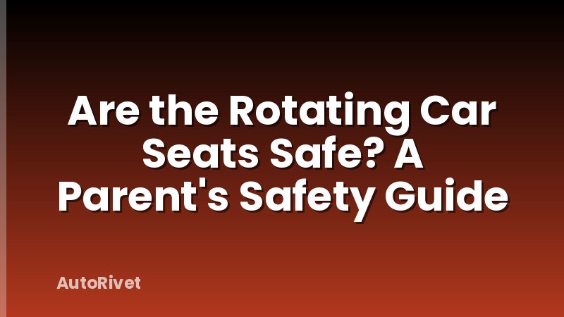 Are the Rotating Car Seats Safe? A Parent's Safety Guide