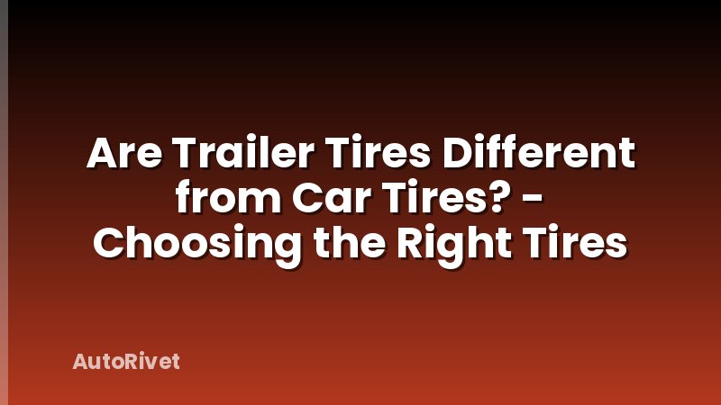 Are Trailer Tires Different from Car Tires? - Choosing the Right Tires