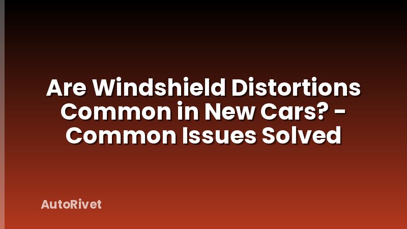 Are Windshield Distortions Common in New Cars? - Common Issues Solved