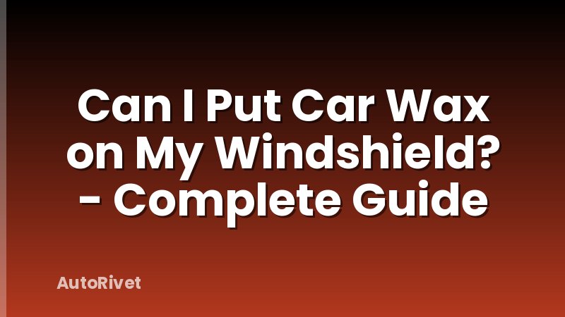 Can I Put Car Wax on My Windshield? - Complete Guide