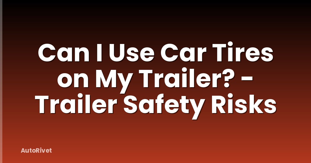 Can I Use Car Tires on My Trailer? - Trailer Safety Risks