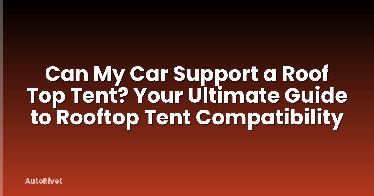 Can My Car Support a Roof Top Tent? Your Ultimate Guide to Rooftop Tent Compatibility