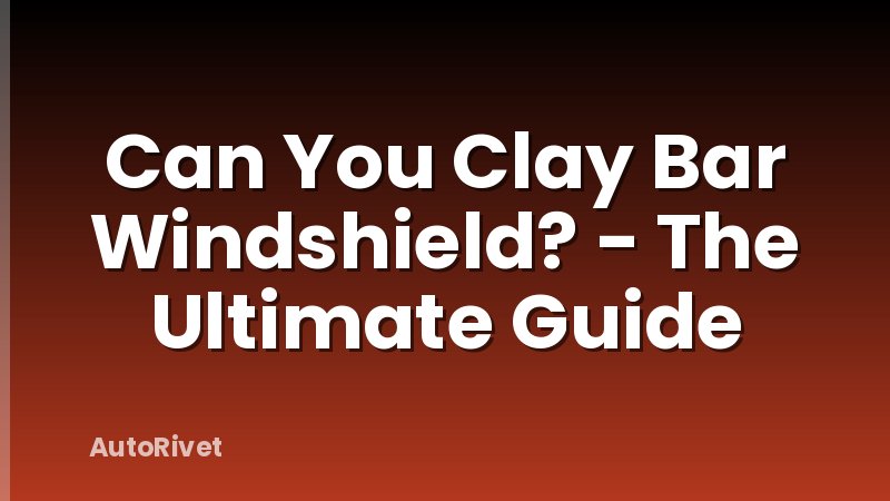 Can You Clay Bar Windshield? - The Ultimate Guide