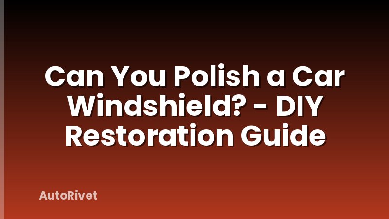 Can You Polish a Car Windshield? - DIY Restoration Guide