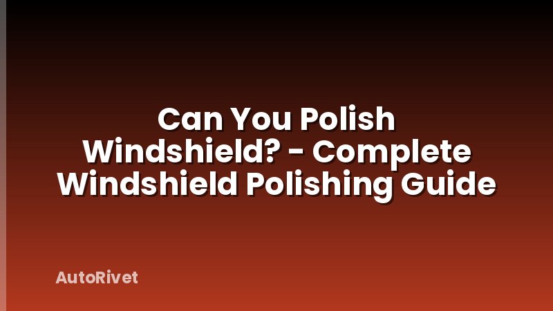 Can You Polish Windshield? - Complete Windshield Polishing Guide