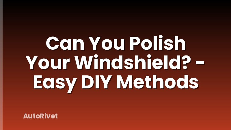 Can You Polish Your Windshield? - Easy DIY Methods