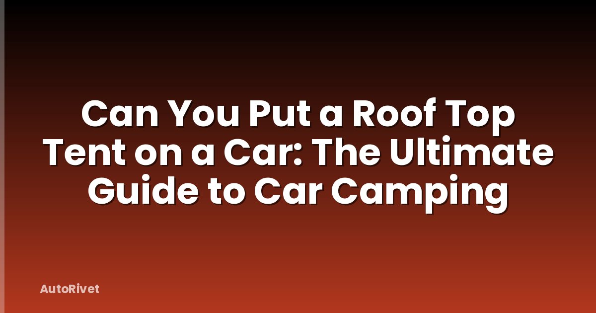 Can You Put a Roof Top Tent on a Car: The Ultimate Guide to Car Camping