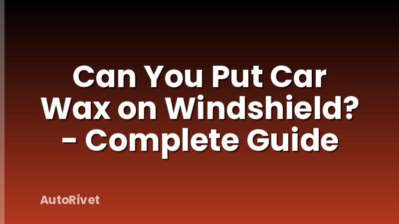 Can You Put Car Wax on Windshield? - Complete Guide