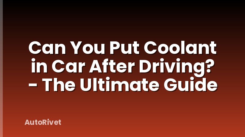 Can You Put Coolant in Car After Driving? - The Ultimate Guide