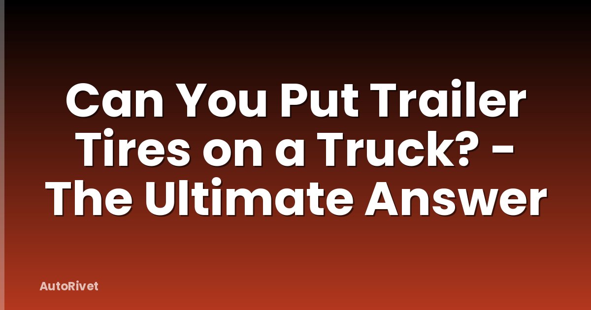 Can You Put Trailer Tires on a Truck? - The Ultimate Answer