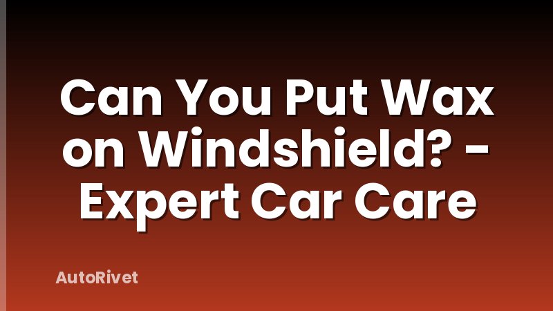 Can You Put Wax on Windshield? - Expert Car Care