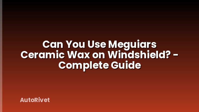 Can You Use Meguiars Ceramic Wax on Windshield? - Complete Guide