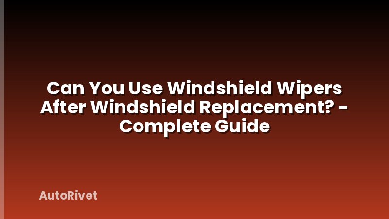 Can You Use Windshield Wipers After Windshield Replacement? - Complete Guide