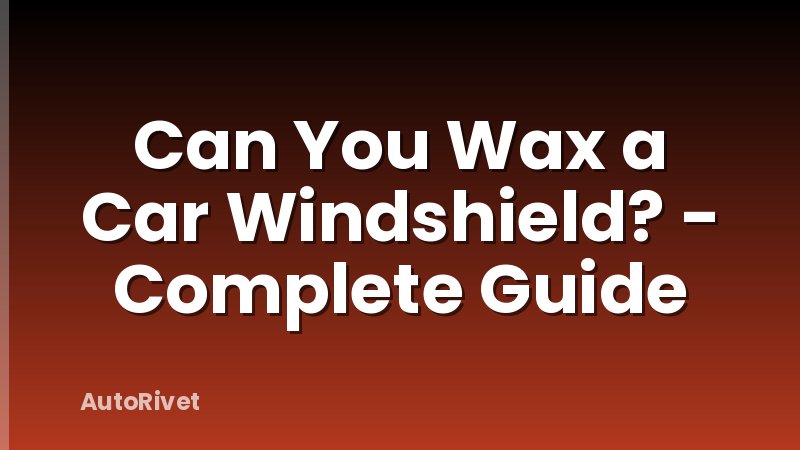 Can You Wax a Car Windshield? - Complete Guide