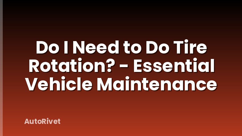 Do I Need to Do Tire Rotation? - Essential Vehicle Maintenance