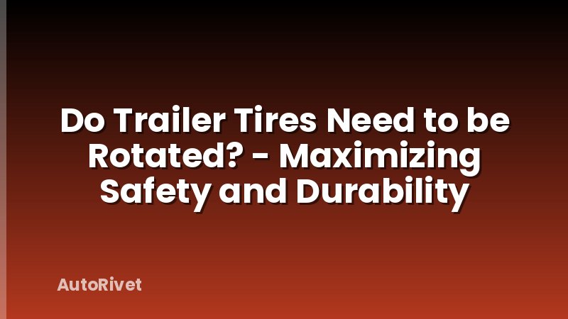 Do Trailer Tires Need to be Rotated? - Maximizing Safety and Durability