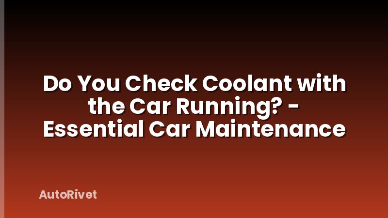 Do You Check Coolant with the Car Running? - Essential Car Maintenance