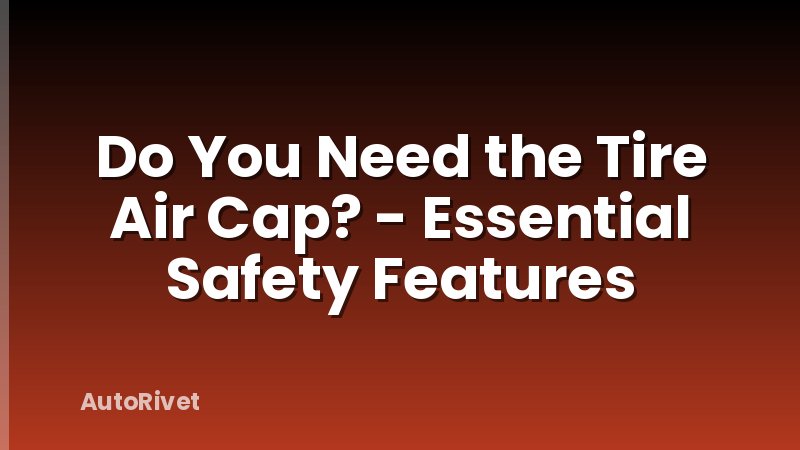 Do You Need the Tire Air Cap? - Essential Safety Features