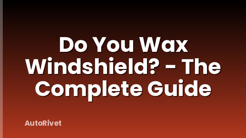 Do You Wax Windshield? - The Complete Guide