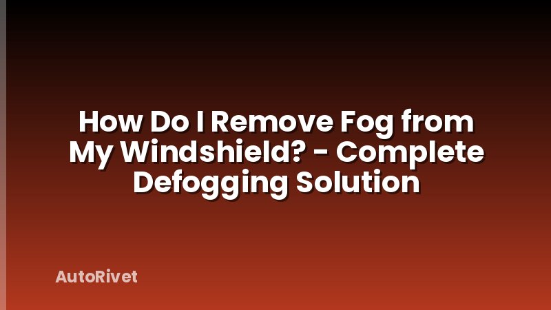 How Do I Remove Fog from My Windshield? - Complete Defogging Solution
