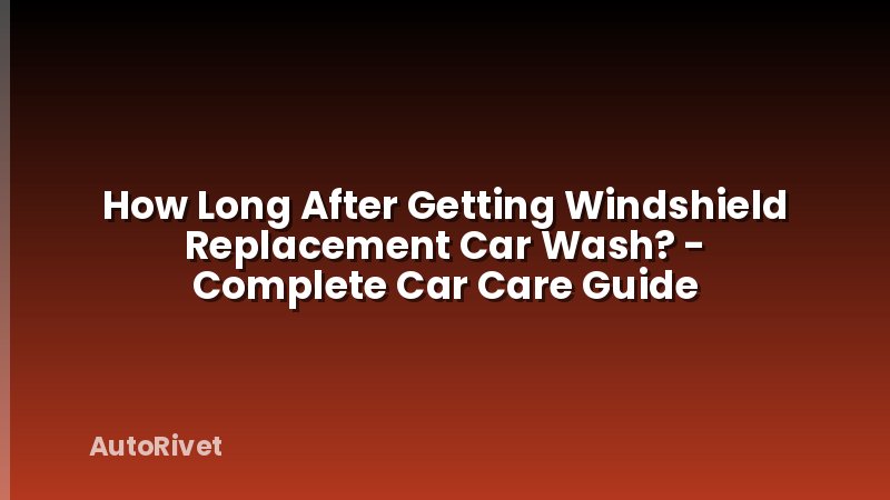How Long After Getting Windshield Replacement Car Wash? - Complete Car Care Guide