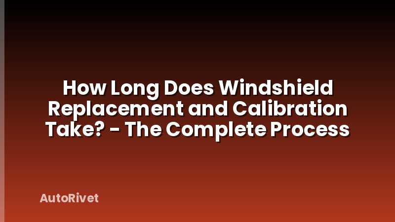 How Long Does Windshield Replacement and Calibration Take? - The Complete Process