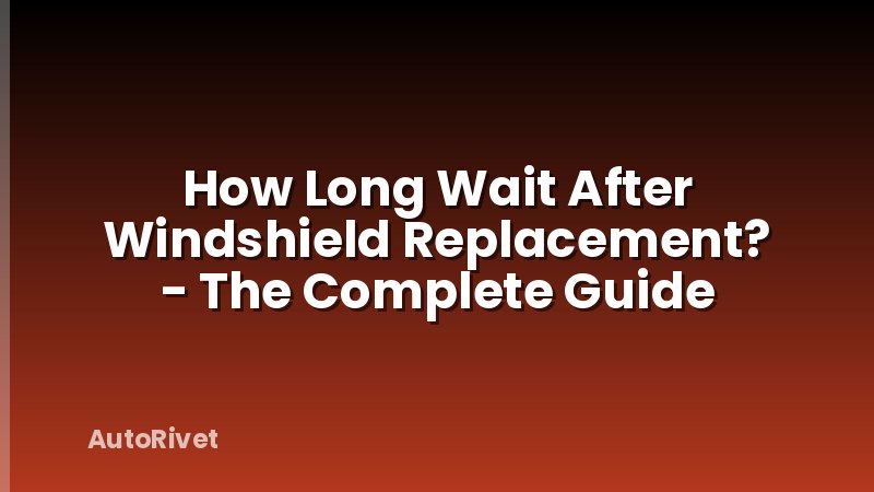 How Long Wait After Windshield Replacement? - The Complete Guide