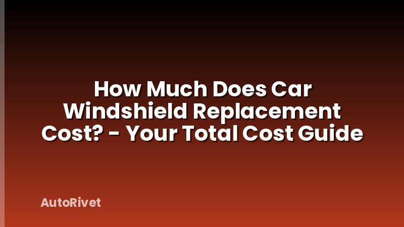How Much Does Car Windshield Replacement Cost? - Your Total Cost Guide