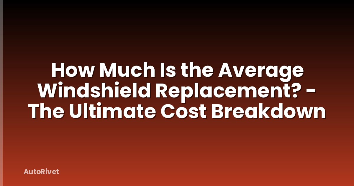 How Much Is the Average Windshield Replacement? - The Ultimate Cost Breakdown