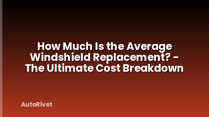How Much Is the Average Windshield Replacement? - The Ultimate Cost Breakdown