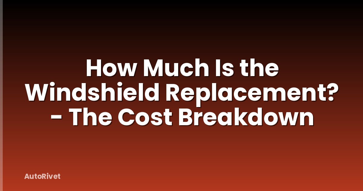 How Much Is the Windshield Replacement? - The Cost Breakdown