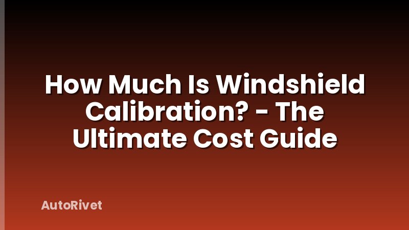 How Much Is Windshield Calibration? - The Ultimate Cost Guide