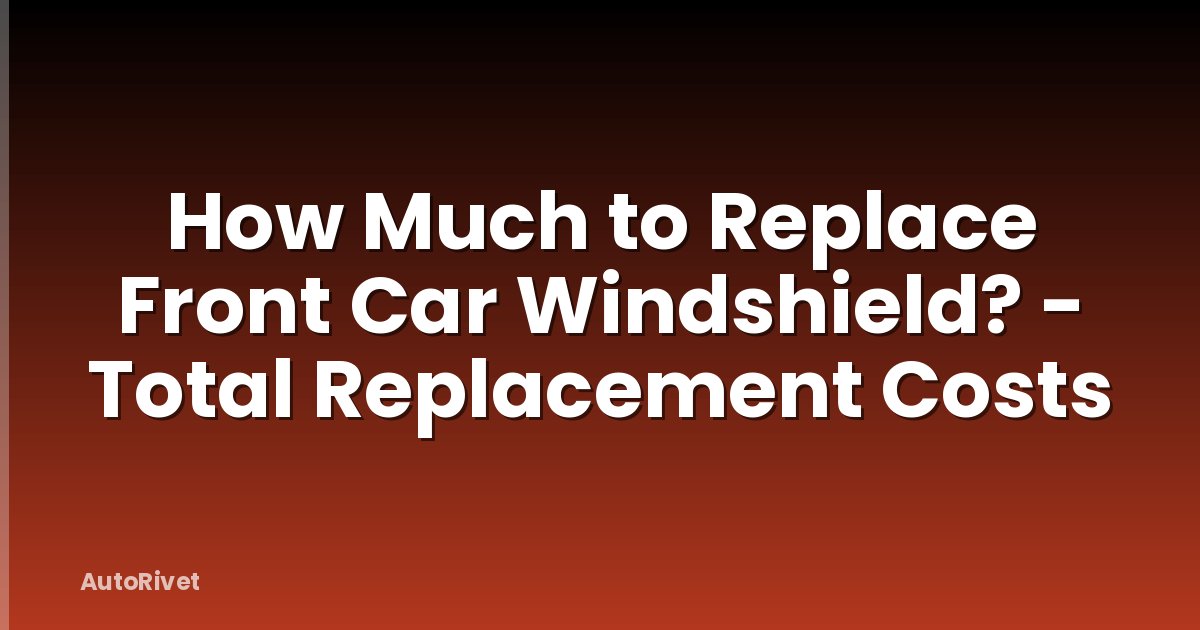 How Much to Replace Front Car Windshield? - Total Replacement Costs