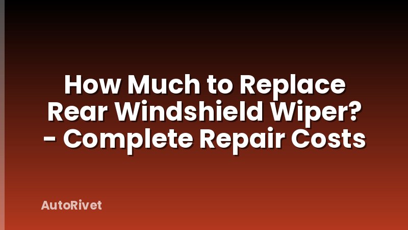 How Much to Replace Rear Windshield Wiper? - Complete Repair Costs