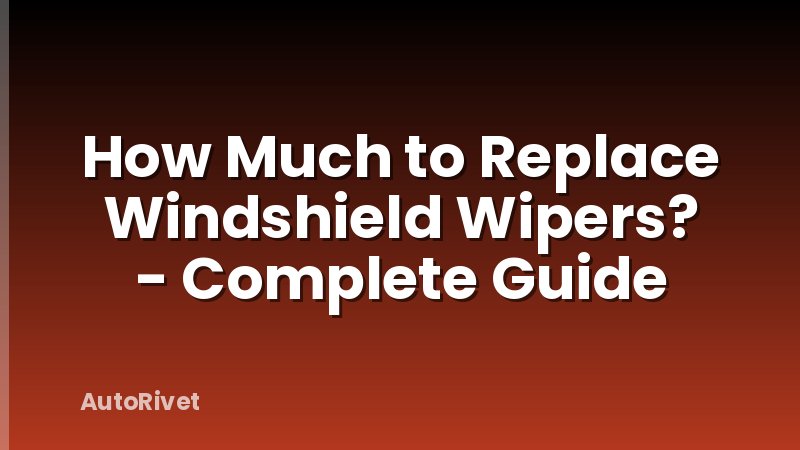 How Much to Replace Windshield Wipers? - Complete Guide