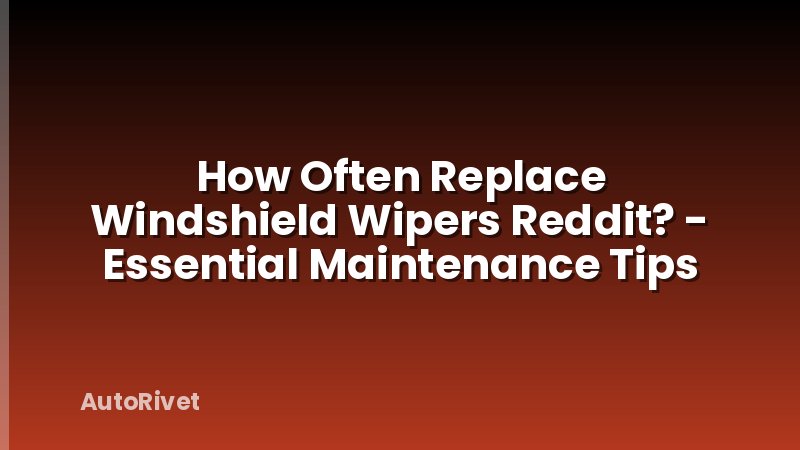 How Often Replace Windshield Wipers Reddit? - Essential Maintenance Tips