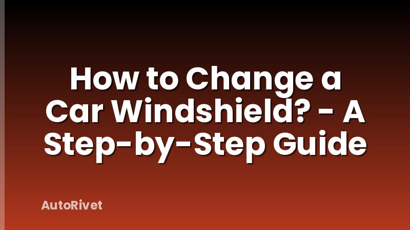 How to Change a Car Windshield? - A Step-by-Step Guide