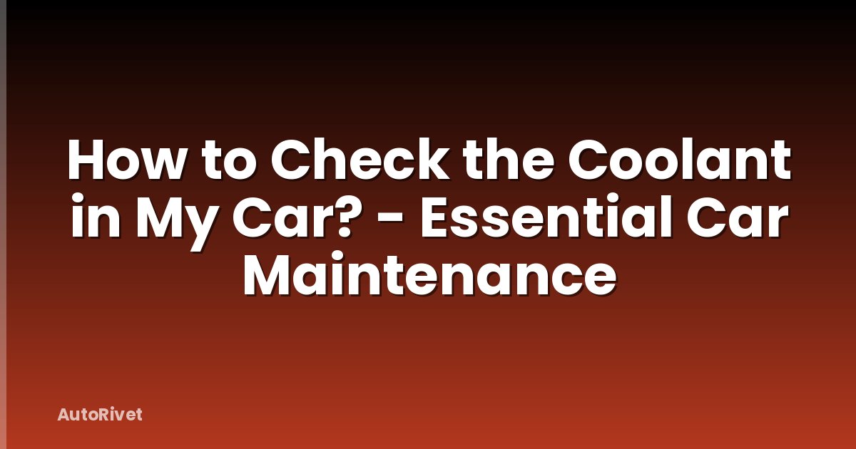 How to Check the Coolant in My Car? - Essential Car Maintenance