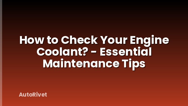 How to Check Your Engine Coolant? - Essential Maintenance Tips