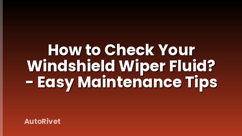 How to Check Your Windshield Wiper Fluid? - Easy Maintenance Tips