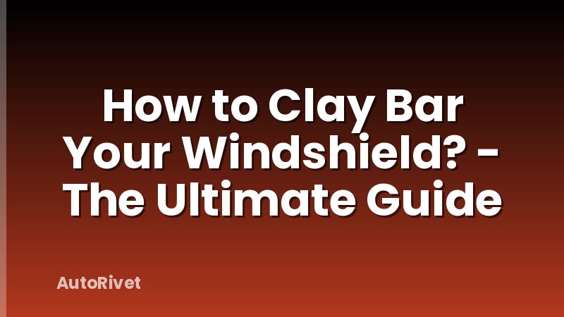 How to Clay Bar Your Windshield? - The Ultimate Guide