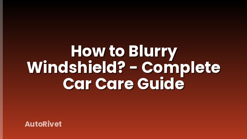 How to Blurry Windshield? - Complete Car Care Guide
