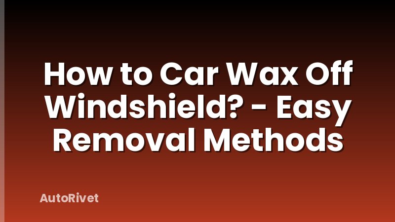 How to Car Wax Off Windshield? - Easy Removal Methods