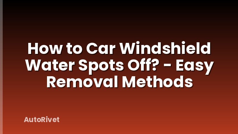 How to Car Windshield Water Spots Off? - Easy Removal Methods