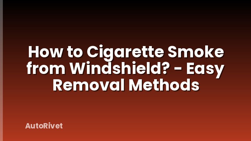 How to Cigarette Smoke from Windshield? - Easy Removal Methods