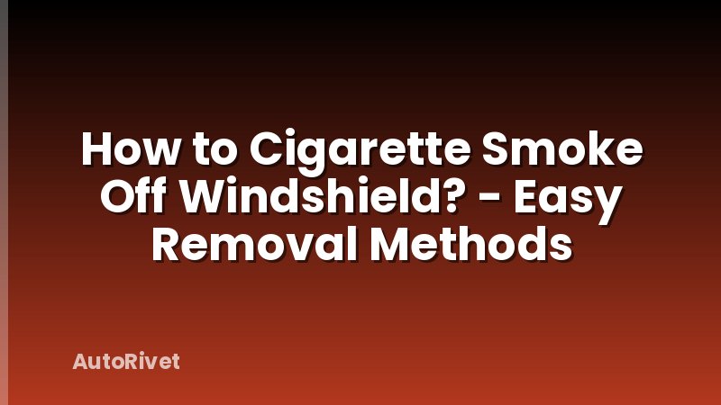 How to Cigarette Smoke Off Windshield? - Easy Removal Methods