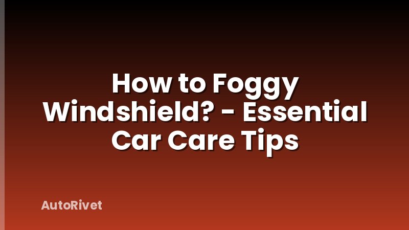 How to Foggy Windshield? - Essential Car Care Tips